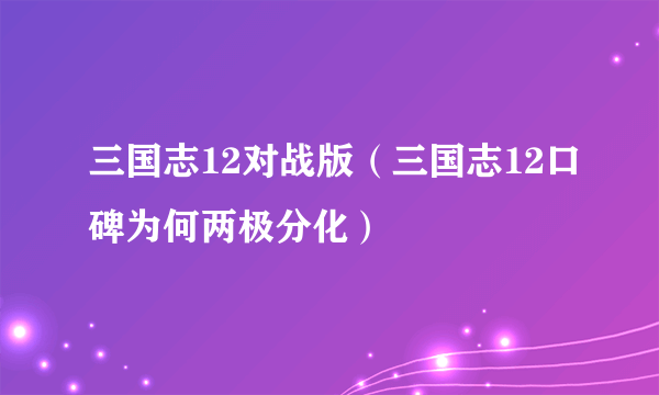 三国志12对战版（三国志12口碑为何两极分化）