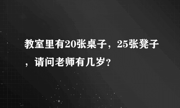 教室里有20张桌子，25张凳子，请问老师有几岁？