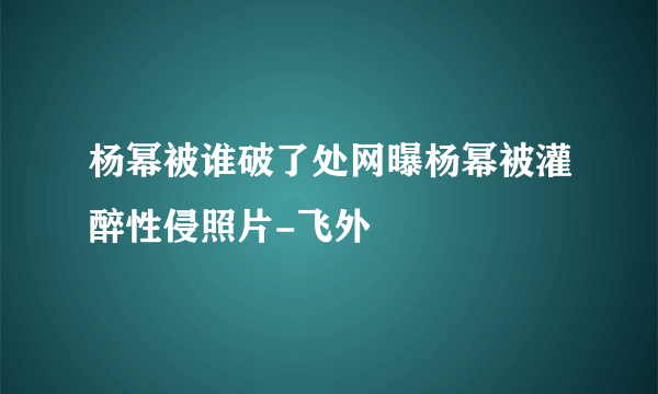 杨幂被谁破了处网曝杨幂被灌醉性侵照片-飞外