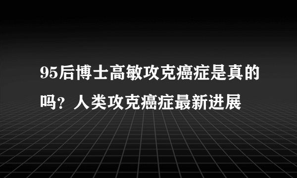 95后博士高敏攻克癌症是真的吗？人类攻克癌症最新进展