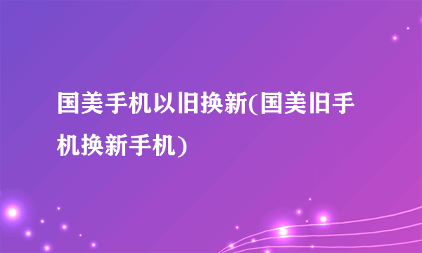 国美手机以旧换新(国美旧手机换新手机)