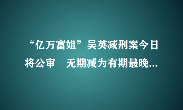 “亿万富姐”吴英减刑案今日将公审　无期减为有期最晚或62岁前出狱