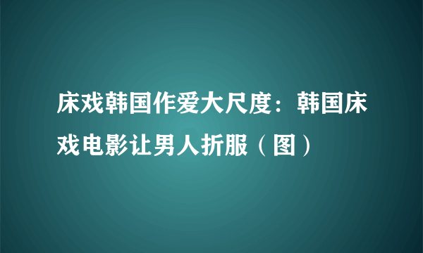 床戏韩国作爱大尺度：韩国床戏电影让男人折服（图）