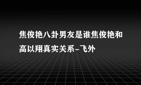 焦俊艳八卦男友是谁焦俊艳和高以翔真实关系-飞外