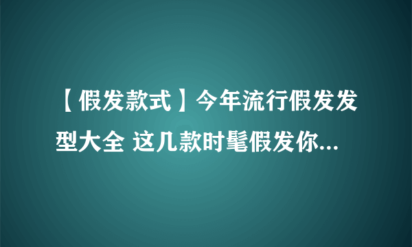 【假发款式】今年流行假发发型大全 这几款时髦假发你还不收藏吗