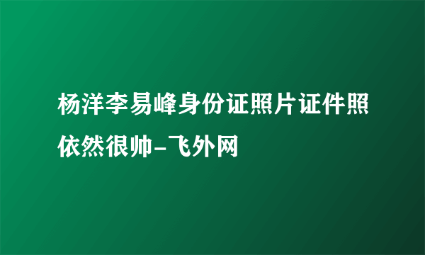 杨洋李易峰身份证照片证件照依然很帅-飞外网