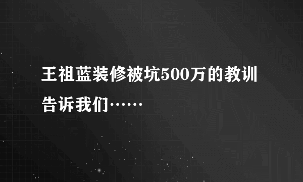 王祖蓝装修被坑500万的教训告诉我们……