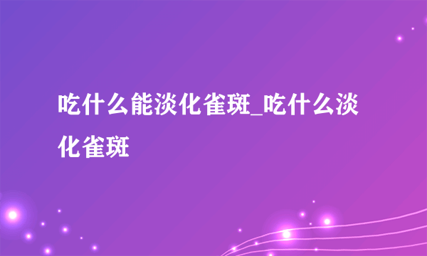 吃什么能淡化雀斑_吃什么淡化雀斑