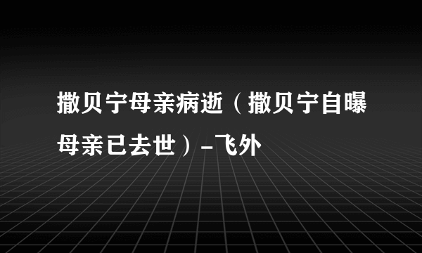 撒贝宁母亲病逝（撒贝宁自曝母亲已去世）-飞外