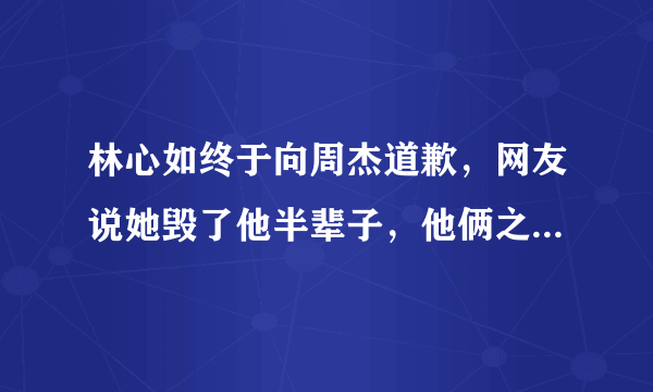 林心如终于向周杰道歉，网友说她毁了他半辈子，他俩之间发生了什么事？