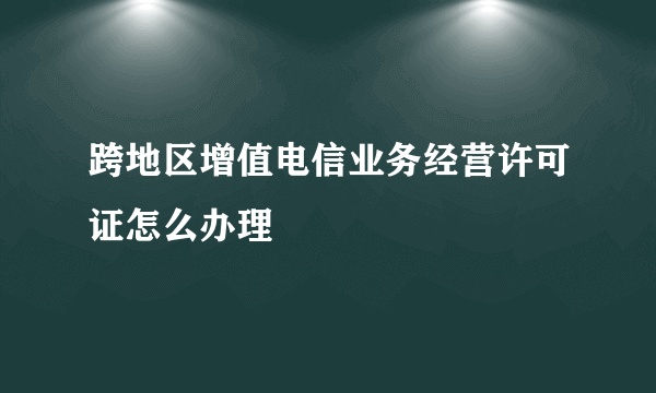 跨地区增值电信业务经营许可证怎么办理