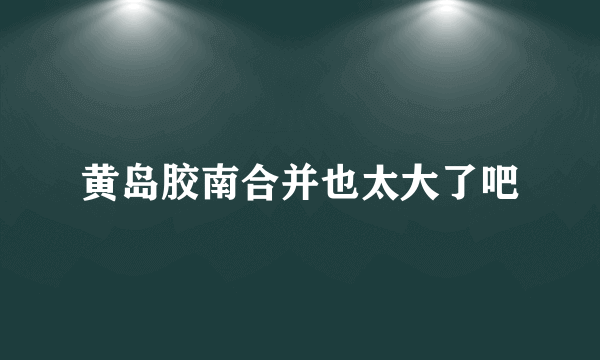 黄岛胶南合并也太大了吧