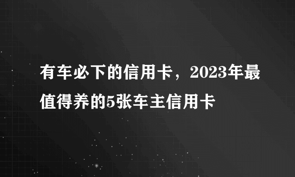 有车必下的信用卡，2023年最值得养的5张车主信用卡