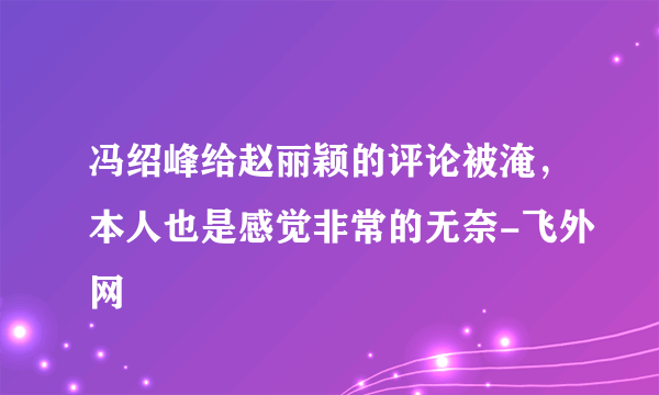 冯绍峰给赵丽颖的评论被淹，本人也是感觉非常的无奈-飞外网