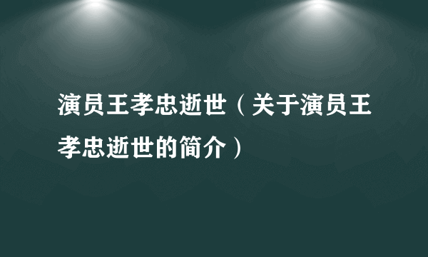 演员王孝忠逝世（关于演员王孝忠逝世的简介）