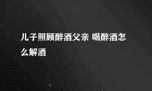 儿子照顾醉酒父亲 喝醉酒怎么解酒