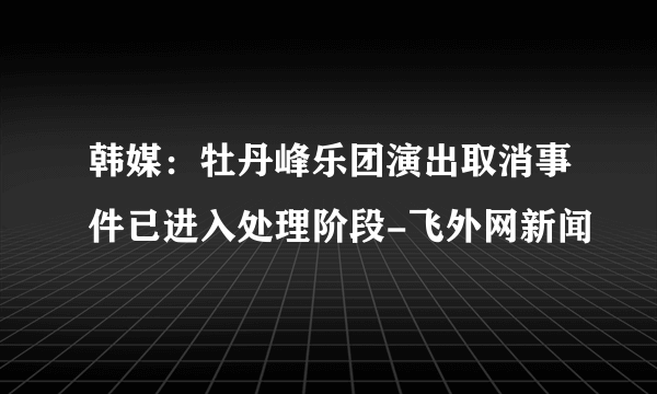 韩媒：牡丹峰乐团演出取消事件已进入处理阶段-飞外网新闻