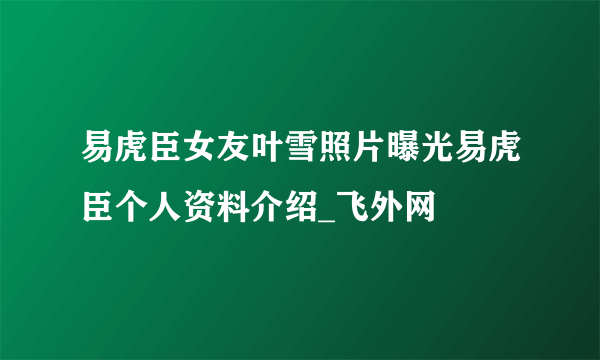 易虎臣女友叶雪照片曝光易虎臣个人资料介绍_飞外网