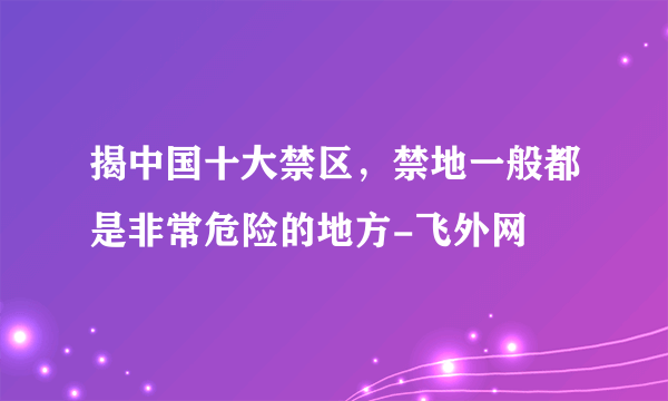 揭中国十大禁区，禁地一般都是非常危险的地方-飞外网