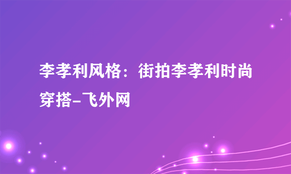 李孝利风格：街拍李孝利时尚穿搭-飞外网