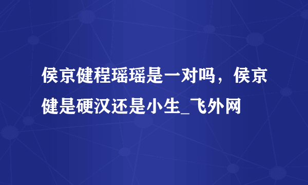 侯京健程瑶瑶是一对吗，侯京健是硬汉还是小生_飞外网