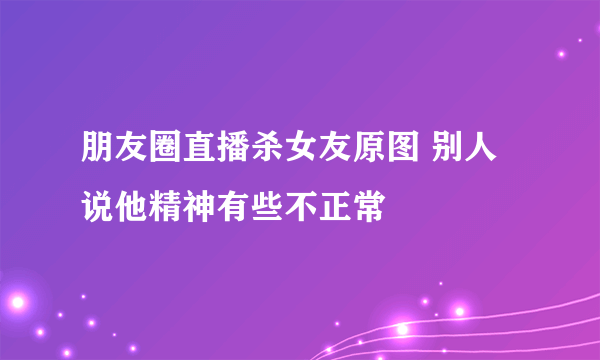 朋友圈直播杀女友原图 别人说他精神有些不正常