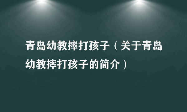 青岛幼教摔打孩子（关于青岛幼教摔打孩子的简介）