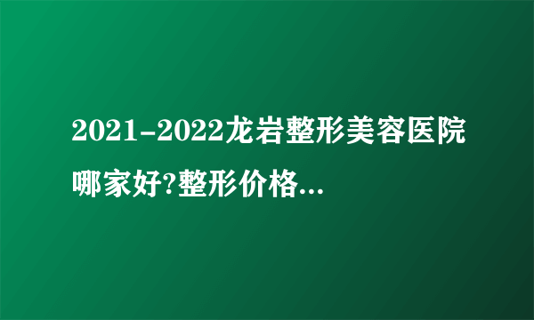 2021-2022龙岩整形美容医院哪家好?整形价格表(价目表)