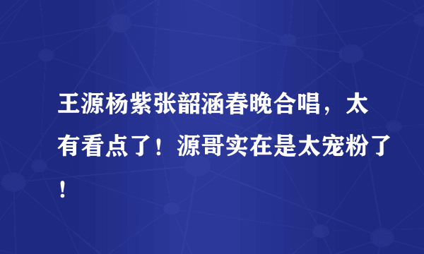 王源杨紫张韶涵春晚合唱，太有看点了！源哥实在是太宠粉了！