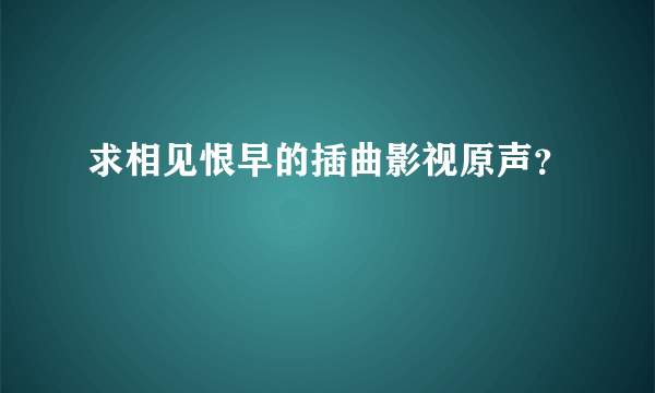 求相见恨早的插曲影视原声？