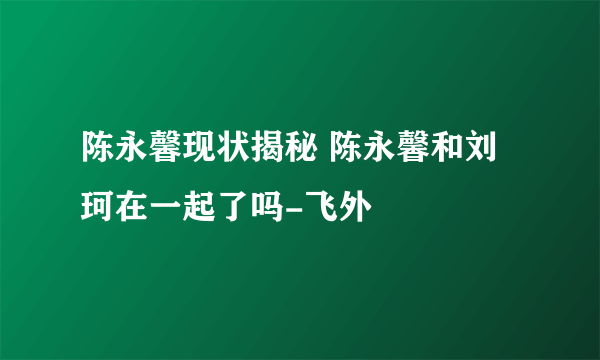 陈永馨现状揭秘 陈永馨和刘珂在一起了吗-飞外