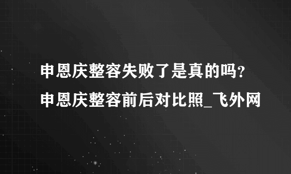 申恩庆整容失败了是真的吗？申恩庆整容前后对比照_飞外网