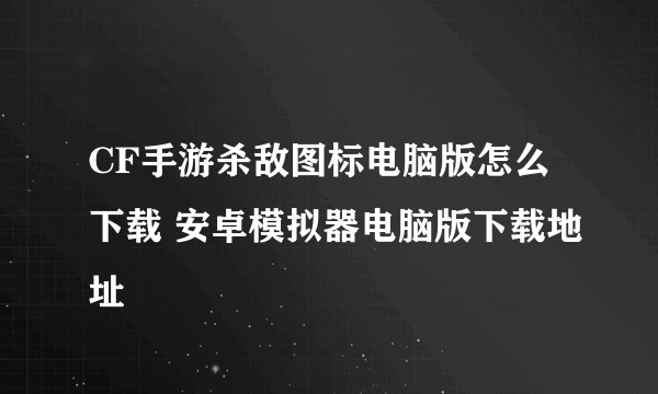 CF手游杀敌图标电脑版怎么下载 安卓模拟器电脑版下载地址