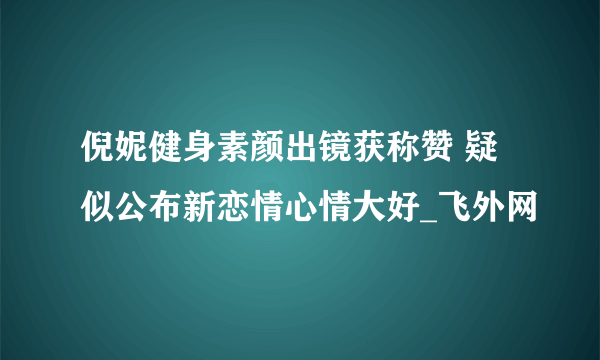 倪妮健身素颜出镜获称赞 疑似公布新恋情心情大好_飞外网