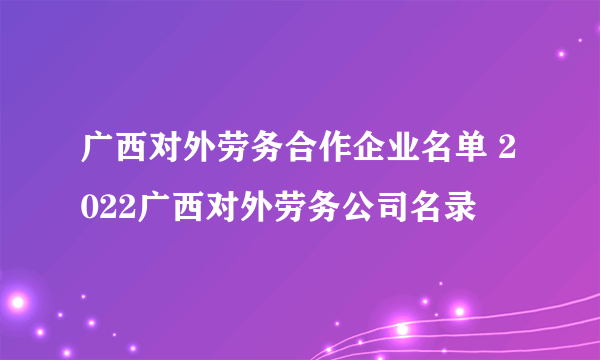 广西对外劳务合作企业名单 2022广西对外劳务公司名录