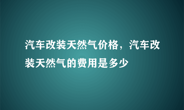 汽车改装天然气价格，汽车改装天然气的费用是多少