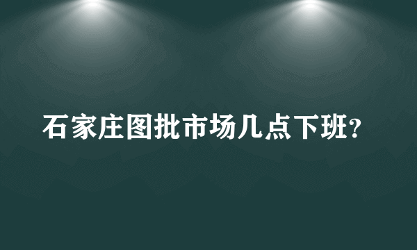 石家庄图批市场几点下班？