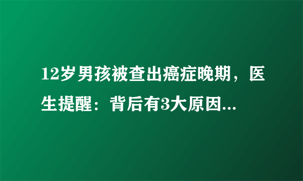 12岁男孩被查出癌症晚期，医生提醒：背后有3大原因，不可忽视