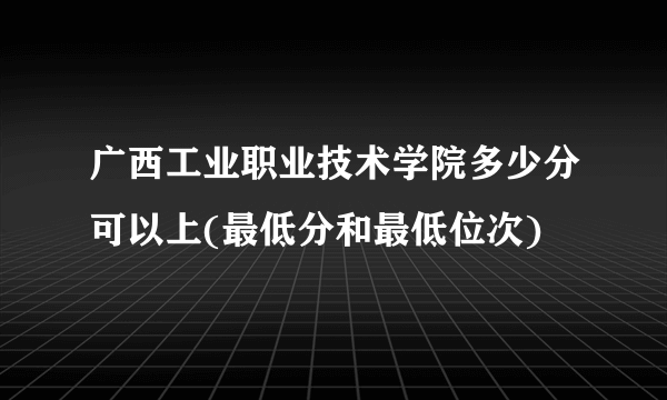 广西工业职业技术学院多少分可以上(最低分和最低位次)