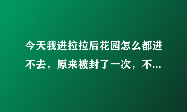 今天我进拉拉后花园怎么都进不去，原来被封了一次，不知道这次是不是又封了?