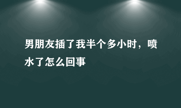 男朋友插了我半个多小时，喷水了怎么回事