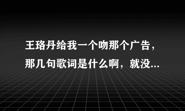 王珞丹给我一个吻那个广告，那几句歌词是什么啊，就没听清楚过～