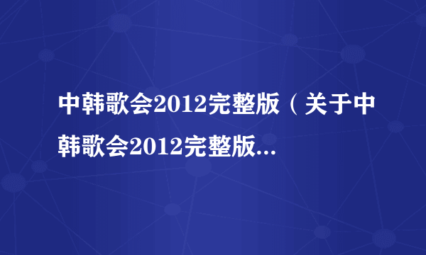 中韩歌会2012完整版（关于中韩歌会2012完整版的简介）