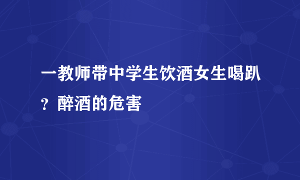 一教师带中学生饮酒女生喝趴？醉酒的危害