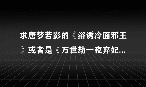 求唐梦若影的《浴诱冷面邪王》或者是《万世劫一夜弃妃》的大结局。谢谢