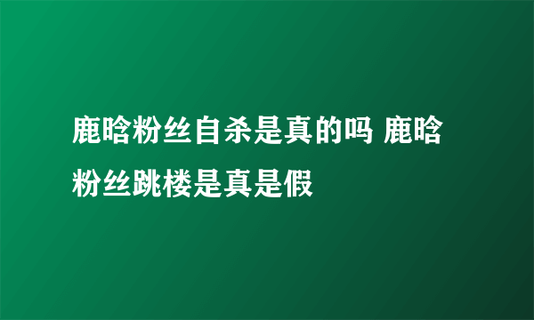 鹿晗粉丝自杀是真的吗 鹿晗粉丝跳楼是真是假