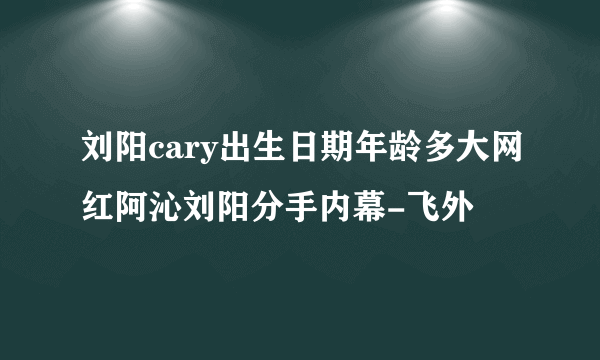 刘阳cary出生日期年龄多大网红阿沁刘阳分手内幕-飞外