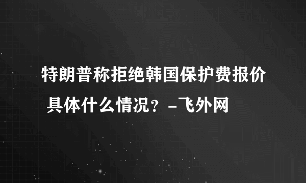 特朗普称拒绝韩国保护费报价 具体什么情况？-飞外网