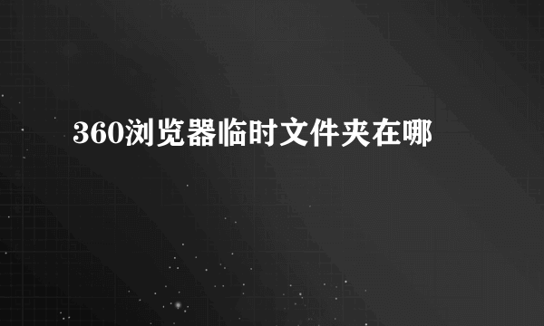 360浏览器临时文件夹在哪