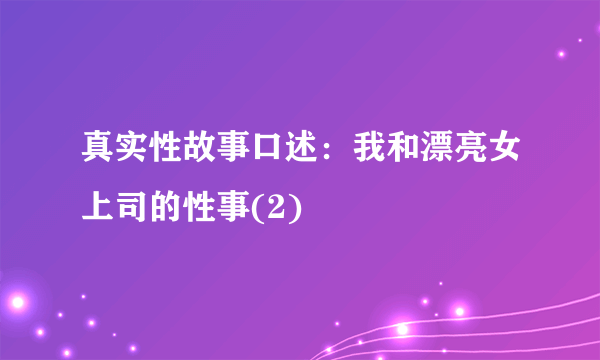 真实性故事口述：我和漂亮女上司的性事(2)